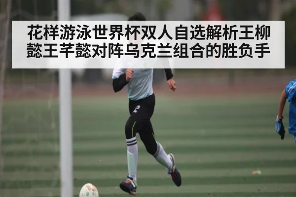 花样游泳世界杯双人自选解析王柳懿王芊懿对阵乌克兰组合的胜负手