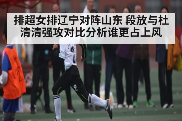 排超女排辽宁对阵山东 段放与杜清清强攻对比分析谁更占上风